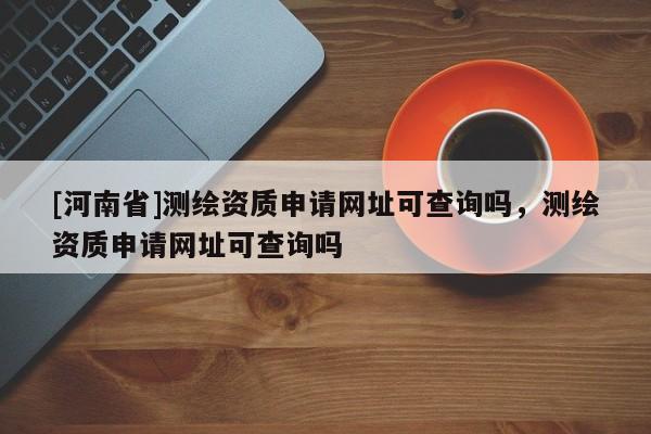 [河南省]測繪資質申請網址可查詢嗎，測繪資質申請網址可查詢嗎