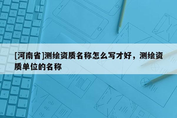 [河南省]測(cè)繪資質(zhì)名稱怎么寫才好，測(cè)繪資質(zhì)單位的名稱
