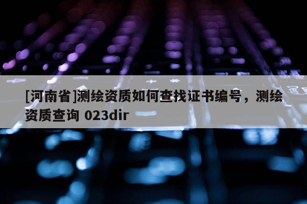 [河南省]測(cè)繪資質(zhì)如何查找證書編號(hào)，測(cè)繪資質(zhì)查詢 023dir