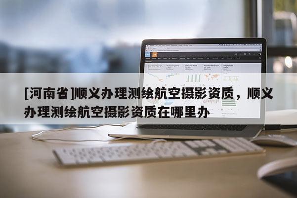 [河南省]順義辦理測繪航空攝影資質(zhì)，順義辦理測繪航空攝影資質(zhì)在哪里辦