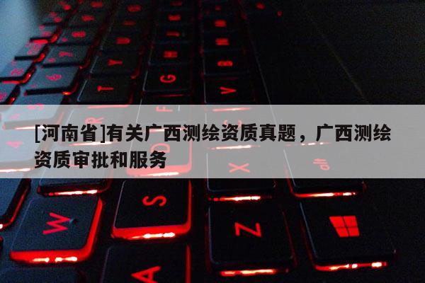 [河南省]有關(guān)廣西測繪資質(zhì)真題，廣西測繪資質(zhì)審批和服務(wù)