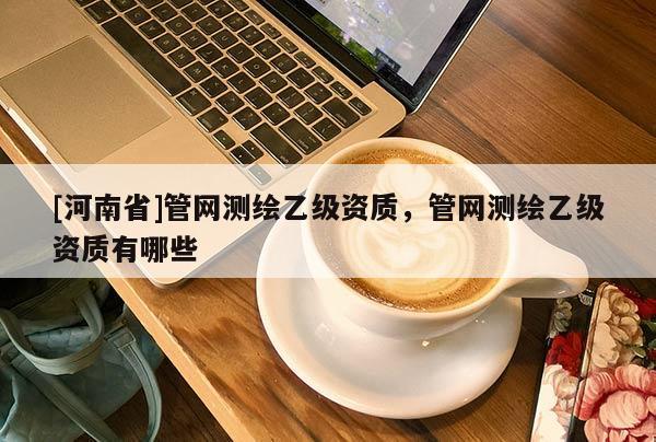 [河南省]管網(wǎng)測繪乙級資質，管網(wǎng)測繪乙級資質有哪些