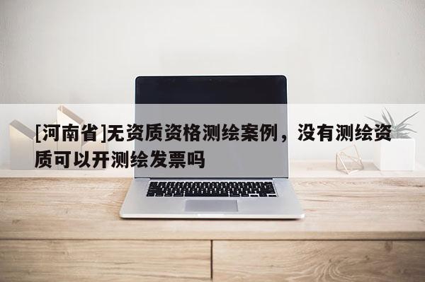 [河南省]無資質資格測繪案例，沒有測繪資質可以開測繪發票嗎