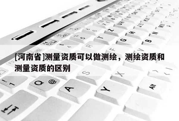 [河南省]測量資質可以做測繪，測繪資質和測量資質的區別