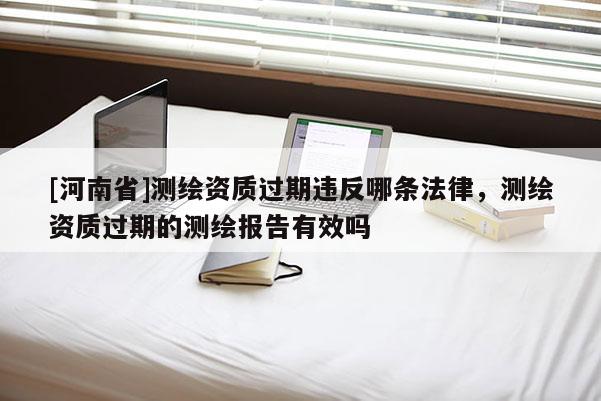 [河南省]測繪資質過期違反哪條法律，測繪資質過期的測繪報告有效嗎