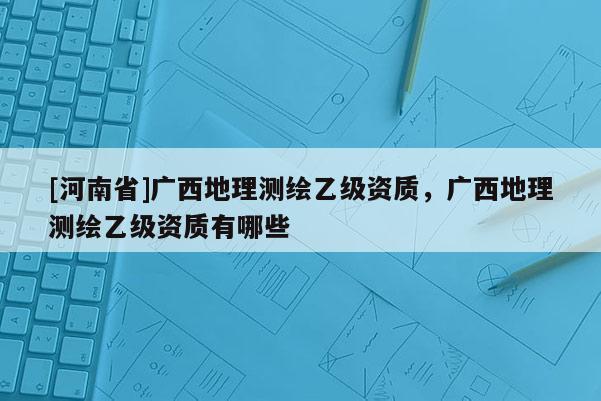 [河南省]廣西地理測(cè)繪乙級(jí)資質(zhì)，廣西地理測(cè)繪乙級(jí)資質(zhì)有哪些