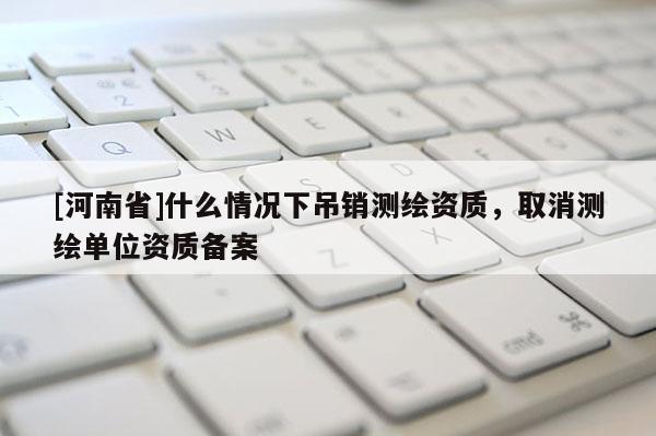 [河南省]什么情況下吊銷測繪資質(zhì)，取消測繪單位資質(zhì)備案