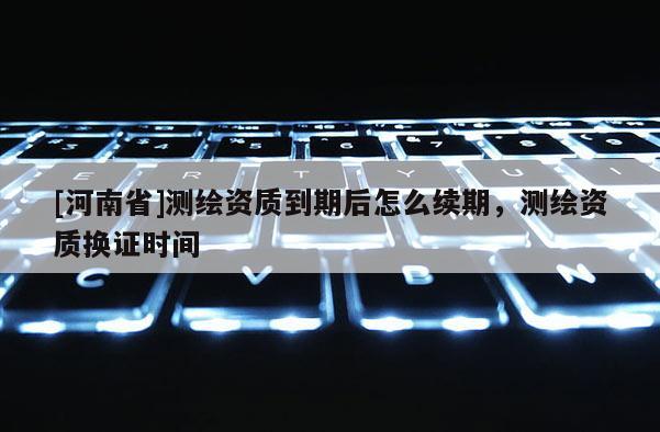 [河南省]測繪資質到期后怎么續期，測繪資質換證時間