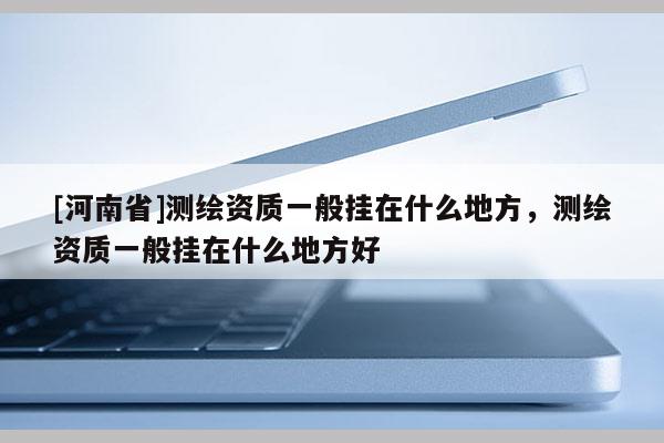 [河南省]測繪資質一般掛在什么地方，測繪資質一般掛在什么地方好