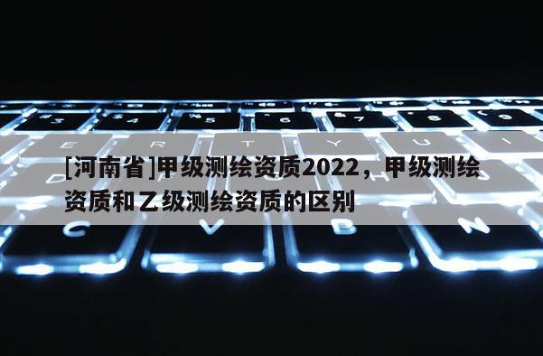 [河南省]甲級測繪資質2022，甲級測繪資質和乙級測繪資質的區別