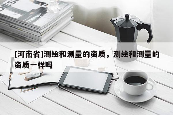 [河南省]測繪和測量的資質(zhì)，測繪和測量的資質(zhì)一樣嗎
