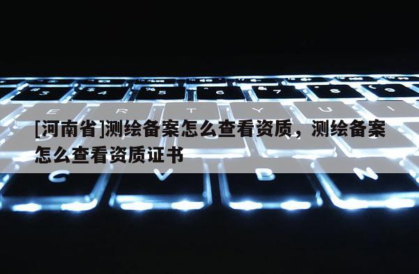 [河南省]測繪備案怎么查看資質(zhì)，測繪備案怎么查看資質(zhì)證書