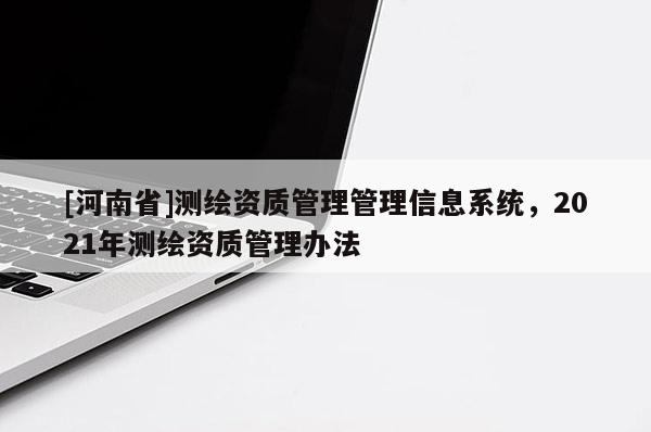 [河南省]測繪資質(zhì)管理管理信息系統(tǒng)，2021年測繪資質(zhì)管理辦法