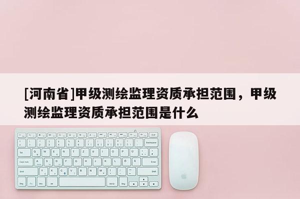 [河南省]甲級(jí)測繪監(jiān)理資質(zhì)承擔(dān)范圍，甲級(jí)測繪監(jiān)理資質(zhì)承擔(dān)范圍是什么
