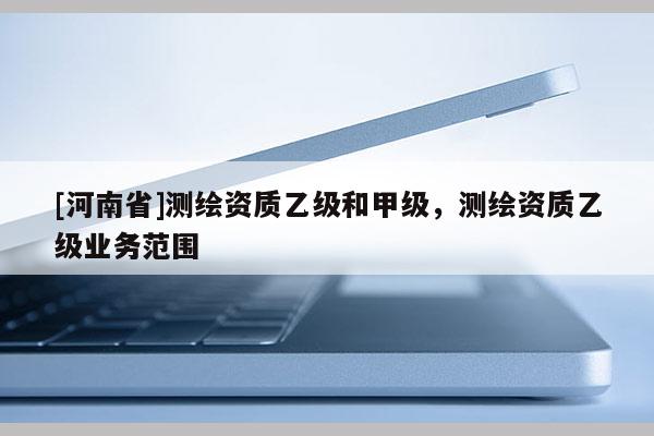 [河南省]測繪資質乙級和甲級，測繪資質乙級業務范圍