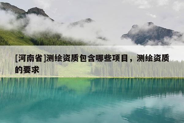 [河南省]測繪資質(zhì)包含哪些項(xiàng)目，測繪資質(zhì)的要求