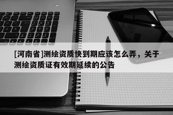 [河南省]測繪資質快到期應該怎么弄，關于測繪資質證有效期延續的公告