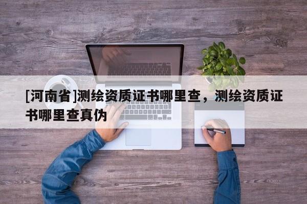 [河南省]測繪資質證書哪里查，測繪資質證書哪里查真偽