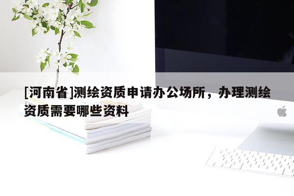 [河南省]測(cè)繪資質(zhì)申請(qǐng)辦公場(chǎng)所，辦理測(cè)繪資質(zhì)需要哪些資料