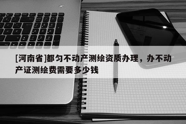 [河南省]都勻不動(dòng)產(chǎn)測(cè)繪資質(zhì)辦理，辦不動(dòng)產(chǎn)證測(cè)繪費(fèi)需要多少錢