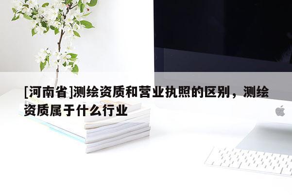 [河南省]測繪資質(zhì)和營業(yè)執(zhí)照的區(qū)別，測繪資質(zhì)屬于什么行業(yè)