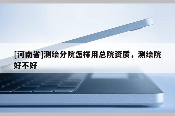 [河南省]測繪分院怎樣用總院資質，測繪院好不好