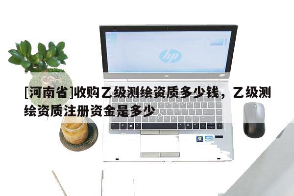 [河南省]收購乙級測繪資質多少錢，乙級測繪資質注冊資金是多少