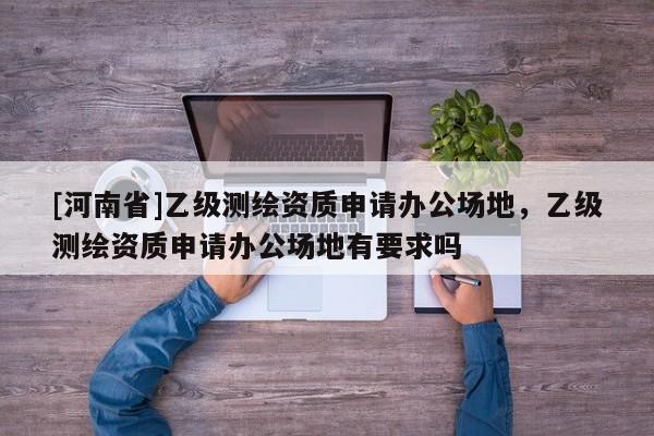 [河南省]乙級測繪資質(zhì)申請辦公場地，乙級測繪資質(zhì)申請辦公場地有要求嗎