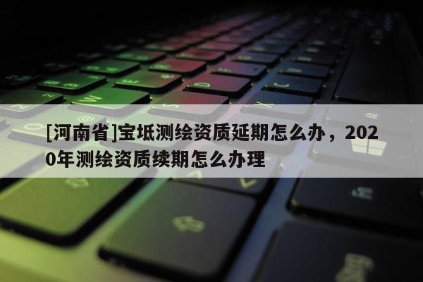 [河南省]寶坻測繪資質(zhì)延期怎么辦，2020年測繪資質(zhì)續(xù)期怎么辦理