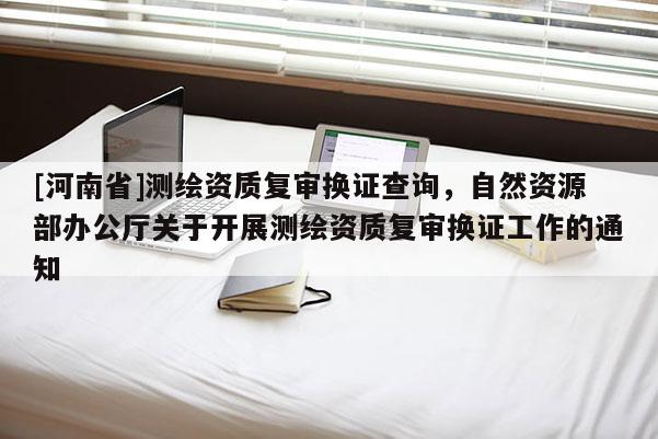 [河南省]測繪資質(zhì)復(fù)審換證查詢，自然資源部辦公廳關(guān)于開展測繪資質(zhì)復(fù)審換證工作的通知