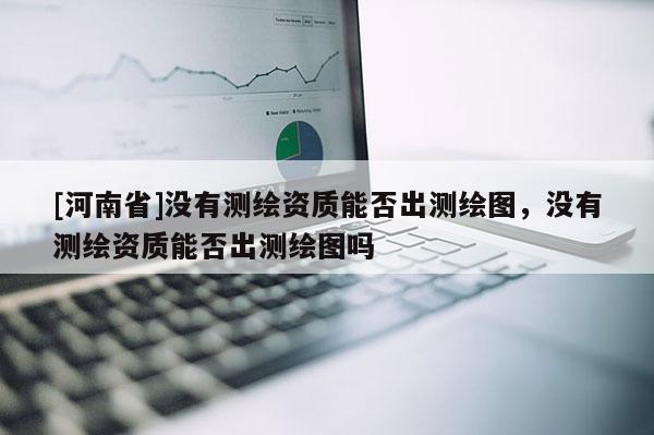 [河南省]沒有測繪資質(zhì)能否出測繪圖，沒有測繪資質(zhì)能否出測繪圖嗎