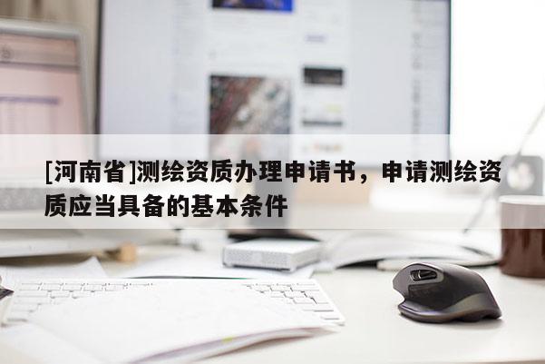 [河南省]測繪資質(zhì)辦理申請書，申請測繪資質(zhì)應(yīng)當(dāng)具備的基本條件