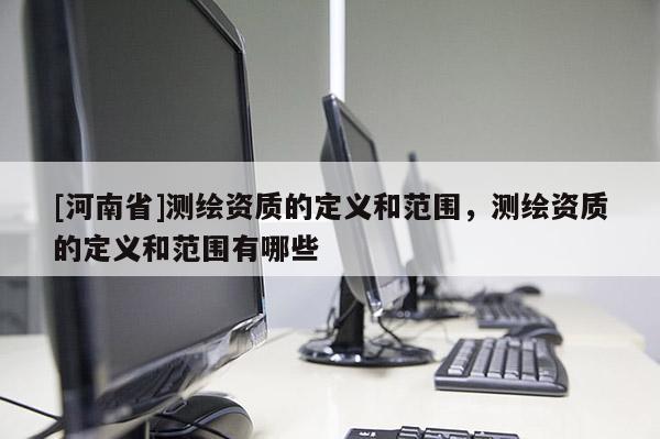 [河南省]測繪資質(zhì)的定義和范圍，測繪資質(zhì)的定義和范圍有哪些