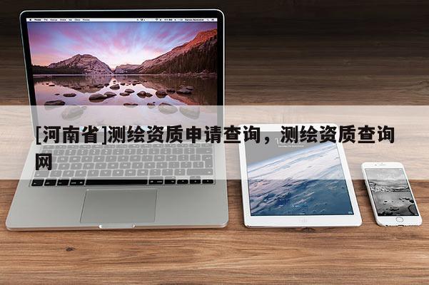 [河南省]測(cè)繪資質(zhì)申請(qǐng)查詢，測(cè)繪資質(zhì)查詢網(wǎng)