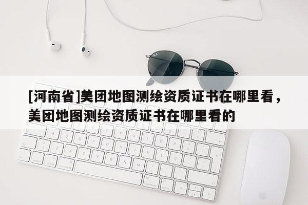 [河南省]美團(tuán)地圖測繪資質(zhì)證書在哪里看，美團(tuán)地圖測繪資質(zhì)證書在哪里看的