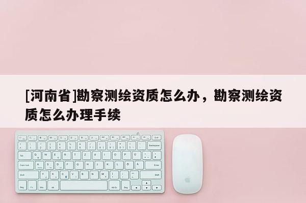 [河南省]勘察測繪資質(zhì)怎么辦，勘察測繪資質(zhì)怎么辦理手續(xù)