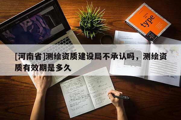[河南省]測繪資質(zhì)建設(shè)局不承認(rèn)嗎，測繪資質(zhì)有效期是多久