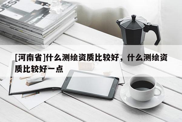 [河南省]什么測繪資質(zhì)比較好，什么測繪資質(zhì)比較好一點