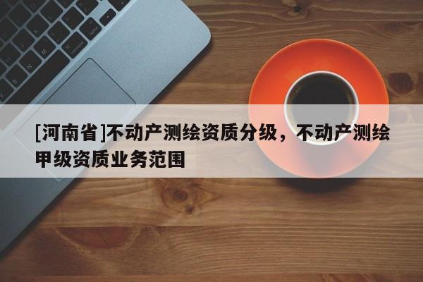 [河南省]不動產(chǎn)測繪資質(zhì)分級，不動產(chǎn)測繪甲級資質(zhì)業(yè)務(wù)范圍