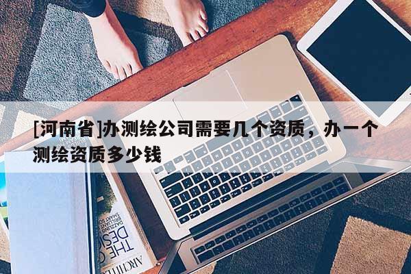 [河南省]辦測繪公司需要幾個資質，辦一個測繪資質多少錢