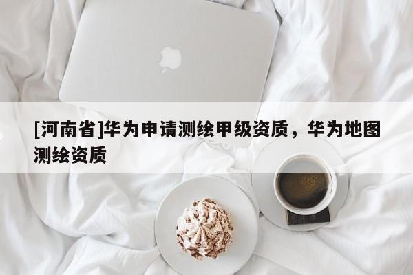 [河南省]華為申請測繪甲級資質，華為地圖測繪資質