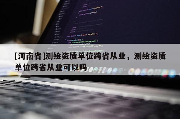 [河南省]測(cè)繪資質(zhì)單位跨省從業(yè)，測(cè)繪資質(zhì)單位跨省從業(yè)可以嗎