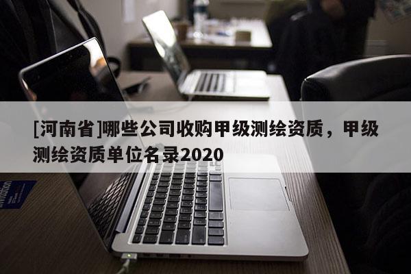 [河南省]哪些公司收購甲級測繪資質，甲級測繪資質單位名錄2020