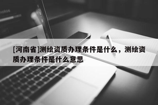 [河南省]測繪資質辦理條件是什么，測繪資質辦理條件是什么意思