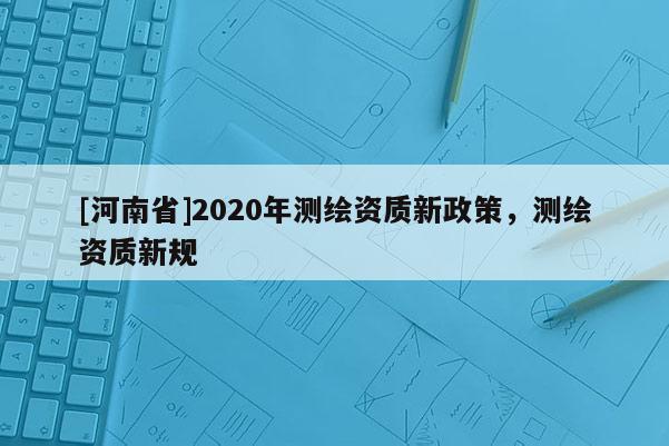 [河南省]2020年測(cè)繪資質(zhì)新政策，測(cè)繪資質(zhì)新規(guī)