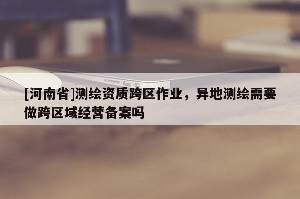 [河南省]測(cè)繪資質(zhì)跨區(qū)作業(yè)，異地測(cè)繪需要做跨區(qū)域經(jīng)營(yíng)備案嗎