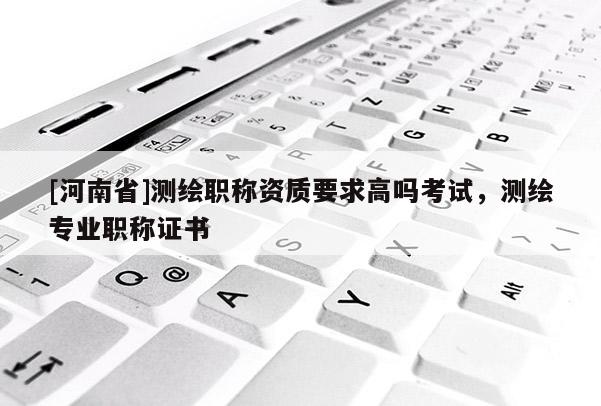 [河南省]測繪職稱資質要求高嗎考試，測繪專業職稱證書