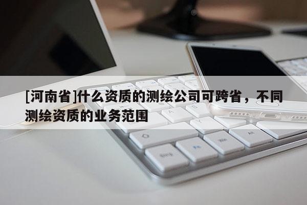 [河南省]什么資質的測繪公司可跨省，不同測繪資質的業務范圍