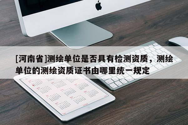 [河南省]測繪單位是否具有檢測資質，測繪單位的測繪資質證書由哪里統一規定