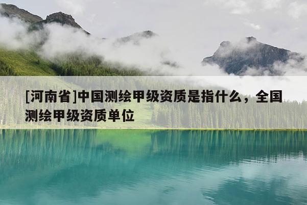 [河南省]中國測繪甲級資質是指什么，全國測繪甲級資質單位